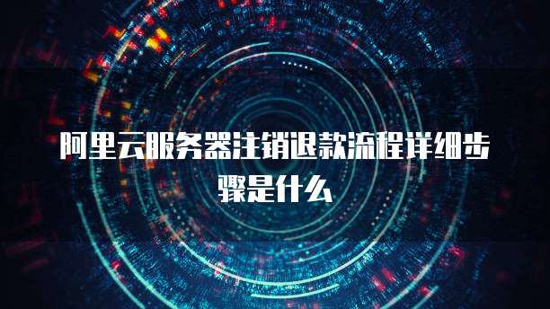 阿里云服务器注销退款流程详细步骤是什么