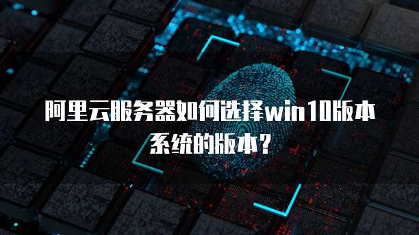 阿里云服务器如何选择win10版本系统的版本?