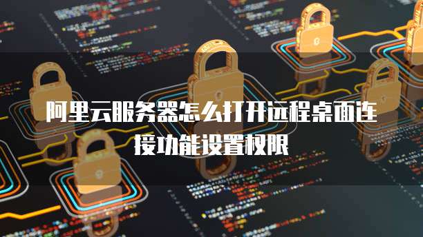 阿里云服务器怎么打开远程桌面连接功能设置权限