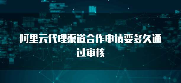 阿里云代理渠道合作申请要多久通过审核
