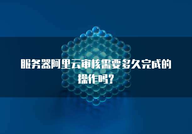 服务器阿里云审核需要多久完成的操作吗?