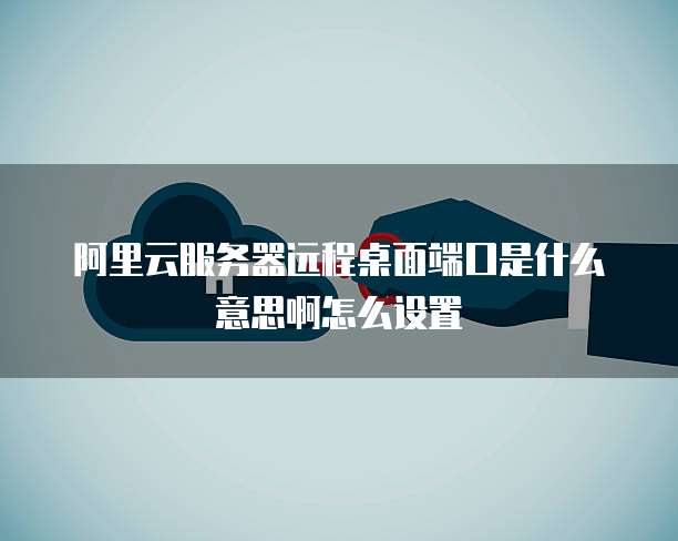 阿里云服务器远程桌面端口是什么意思啊怎么设置