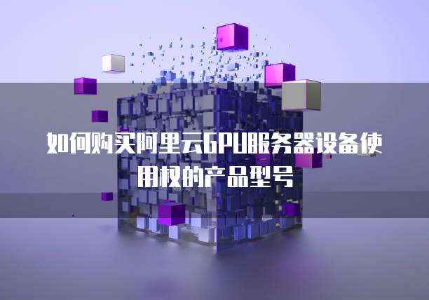 如何购买阿里云GPU服务器设备使用权的产品型号