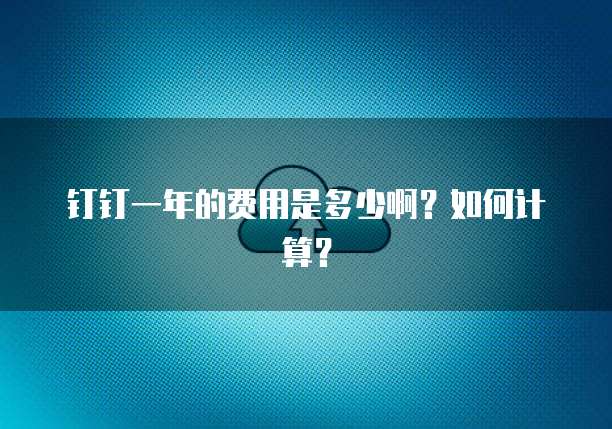 钉钉一年的费用是多少啊?如何计算?