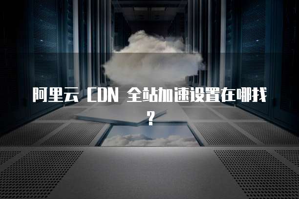 阿里云 CDN 全站加速设置在哪找?
