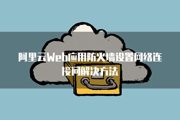 阿里云Web应用防火墙设置网络连接问解决方法