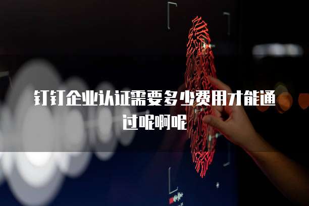 钉钉企业认证需要多少费用才能通过呢啊呢