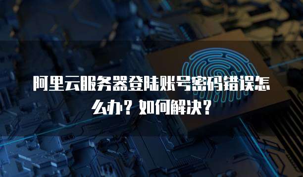 阿里云服务器登陆账号密码错误怎么办?如何解决?