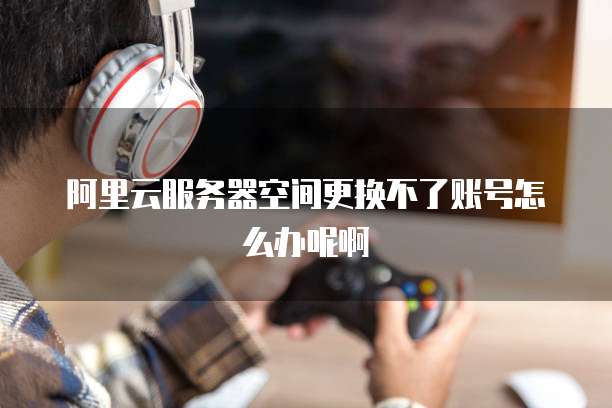 阿里云服务器空间更换不了账号怎么办呢啊