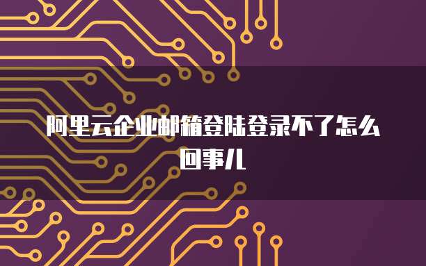 阿里云企业邮箱登陆登录不了怎么回事儿