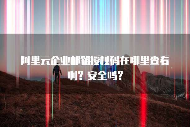 阿里云企业邮箱授权码在哪里查看啊？安全吗？