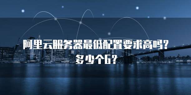 阿里云服务器最低配置要求高吗?多少个G?