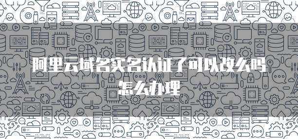 阿里云域名实名认证了可以改么吗怎么办理