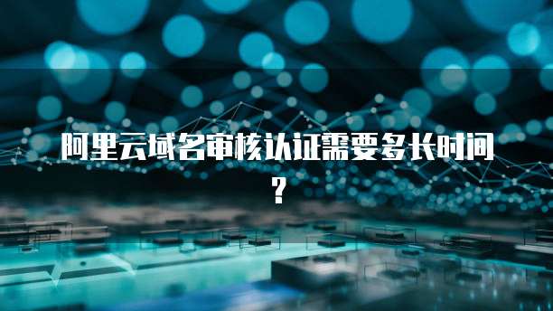 阿里云域名审核认证需要多长时间？