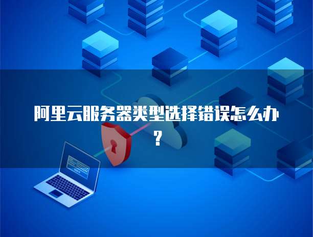 阿里云服务器类型选择错误怎么办?