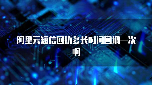 阿里云短信回执多长时间回调一次啊