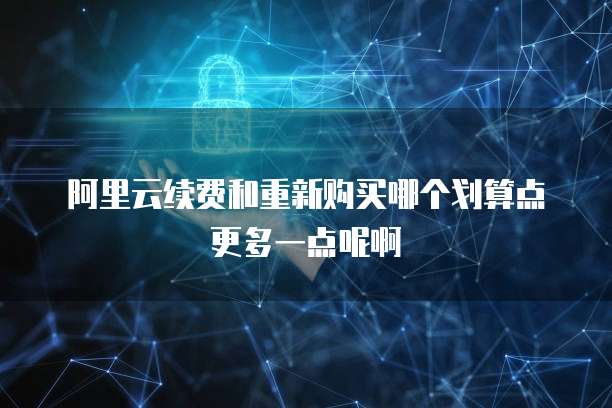 阿里云续费和重新购买哪个划算点更多一点呢啊