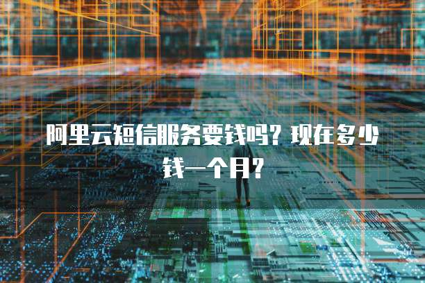 阿里云短信服务要钱吗?现在多少钱一个月?