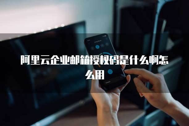 阿里云企业邮箱授权码是什么啊怎么用