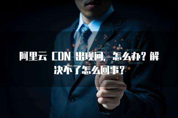 阿里云 CDN 出现问,怎么办?解决不了怎么回事?