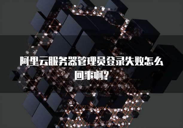 阿里云服务器管理员登录失败怎么回事啊?