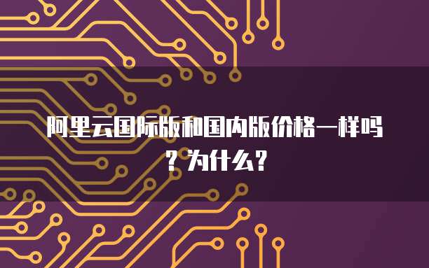 阿里云国际版和国内版价格一样吗?为什么?