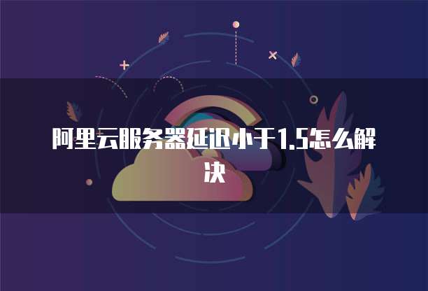阿里云服务器延迟小于1.5怎么解决