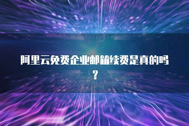 阿里云免费企业邮箱续费是真的吗?