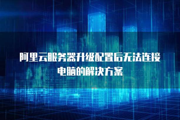 阿里云服务器升级配置后无法连接电脑的解决方案