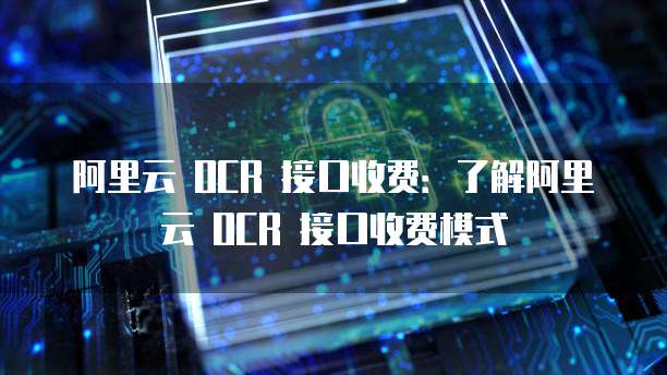 阿里云 OCR 接口收费：了解阿里云 OCR 接口收费模式