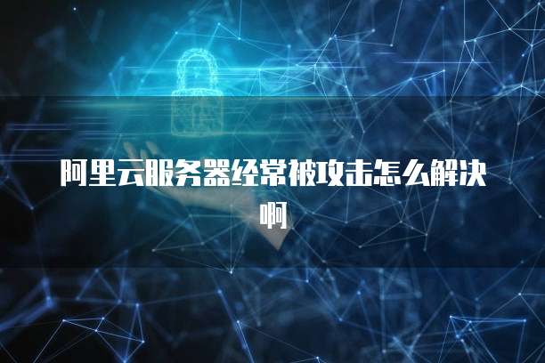 阿里云服务器经常被攻击怎么解决啊