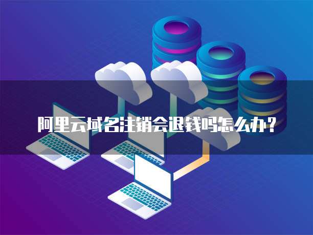 阿里云域名注销会退钱吗怎么办?