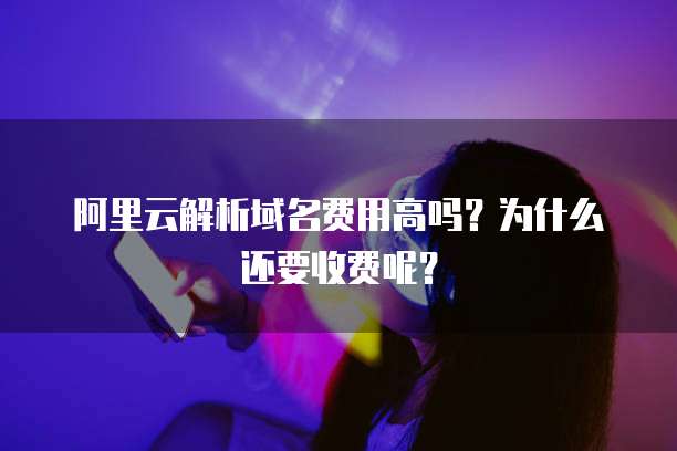 阿里云解析域名费用高吗?为什么还要收费呢?