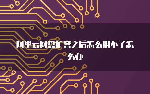 阿里云网盘扩容之后怎么用不了怎么办