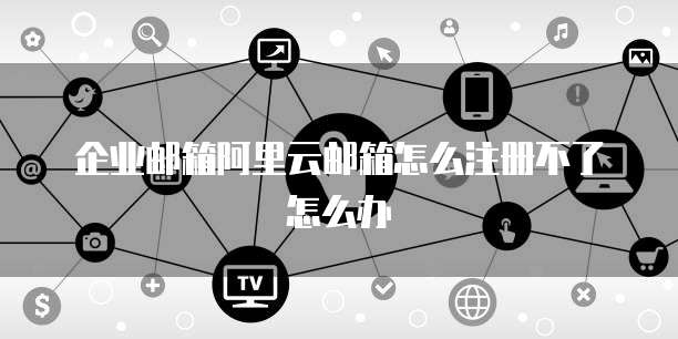 企业邮箱阿里云邮箱怎么注册不了怎么办