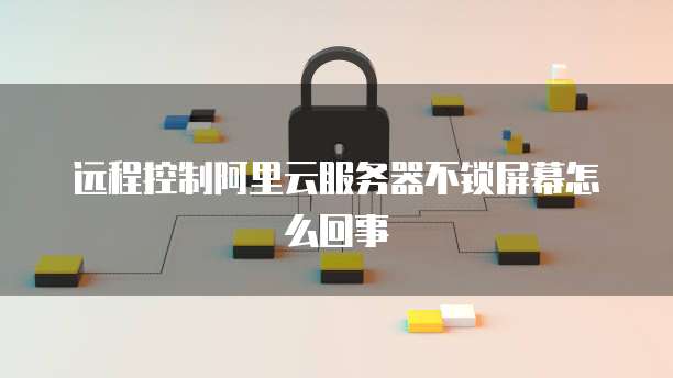 远程控制阿里云服务器不锁屏幕怎么回事