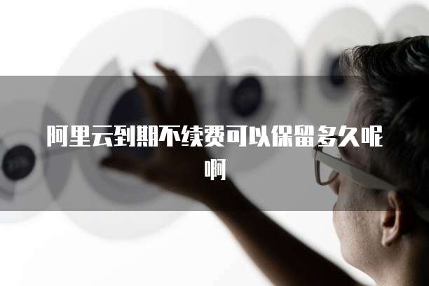 阿里云到期不续费可以保留多久呢啊