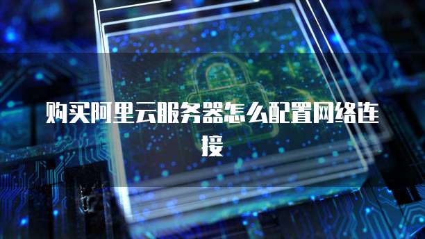 购买阿里云服务器怎么配置网络连接