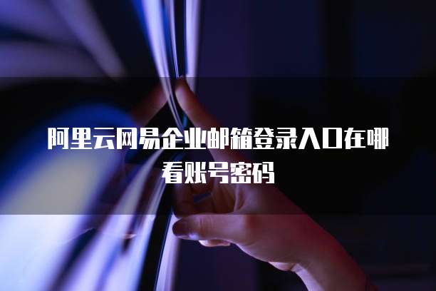 阿里云网易企业邮箱登录入口在哪看账号密码