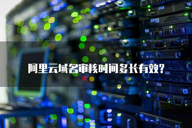 阿里云域名审核时间多长有效？