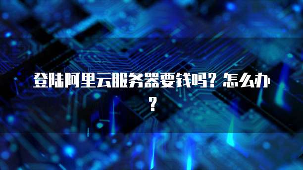 登陆阿里云服务器要钱吗?怎么办?