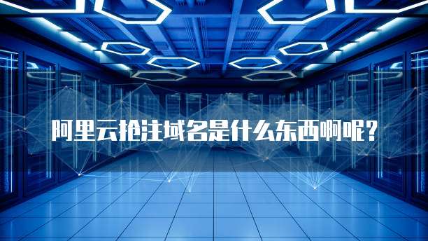 阿里云抢注域名是什么东西啊呢?