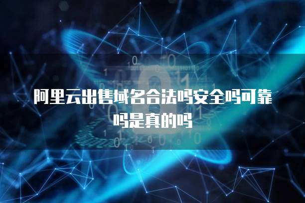 阿里云出售域名合法吗安全吗可靠吗是真的吗
