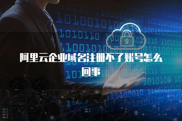 阿里云企业域名注册不了账号怎么回事