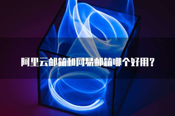 阿里云邮箱和网易邮箱哪个好用？