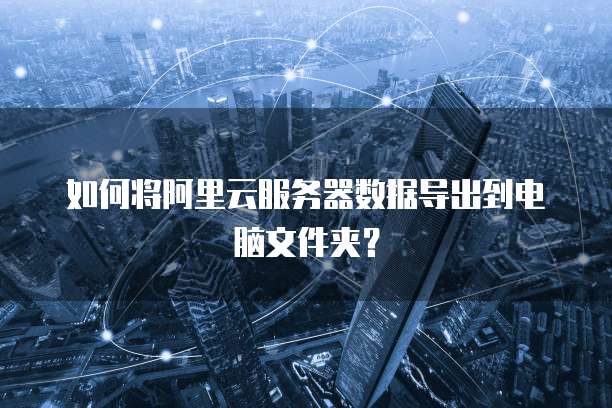 如何将阿里云服务器数据导出到电脑文件夹?