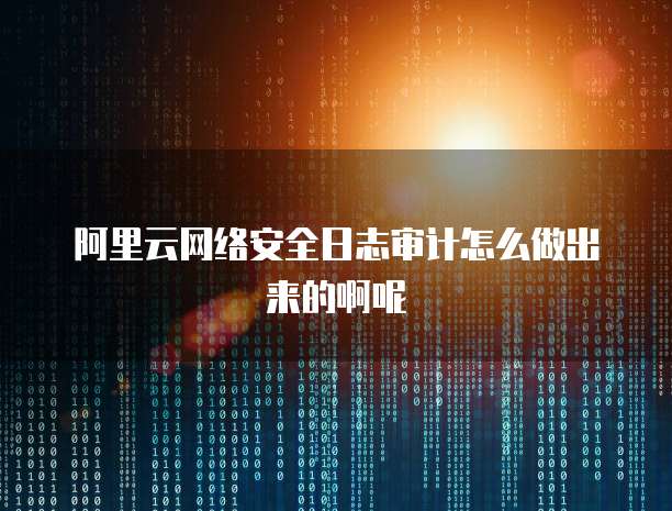 阿里云网络安全日志审计怎么做出来的啊呢