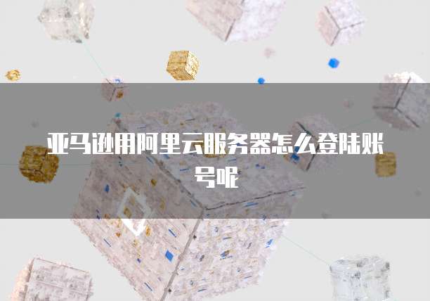 亚马逊用阿里云服务器怎么登陆账号呢