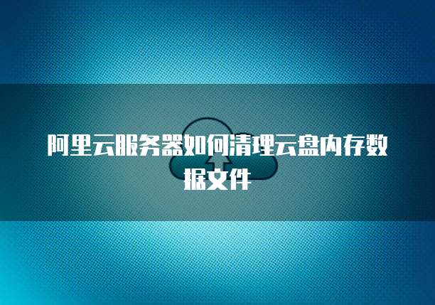 阿里云服务器如何清理云盘内存数据文件