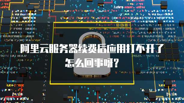 阿里云服务器续费后应用打不开了怎么回事呀？